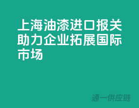 上海油漆进口报关，助力企业拓展国际市场
